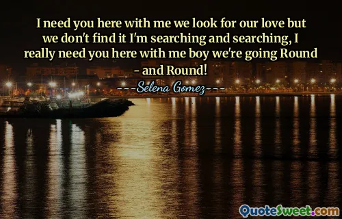 I need you here with me we look for our love but we don't find it I'm searching and searching, I really need you here with me boy we're going Round - and Round!