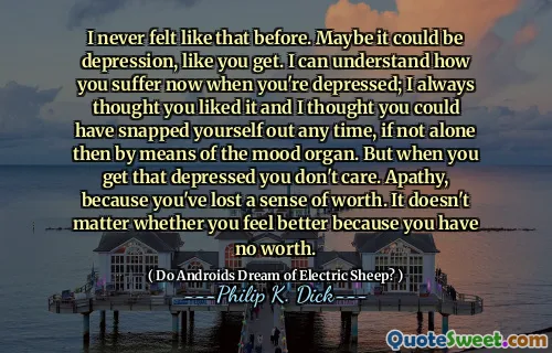 I never felt like that before. Maybe it could be depression, like you get. I can understand how you suffer now when you're depressed; I always thought you liked it and I thought you could have snapped yourself out any time, if not alone then by means of the mood organ. But when you get that depressed you don't care. Apathy, because you've lost a sense of worth. It doesn't matter whether you feel better because you have no worth.