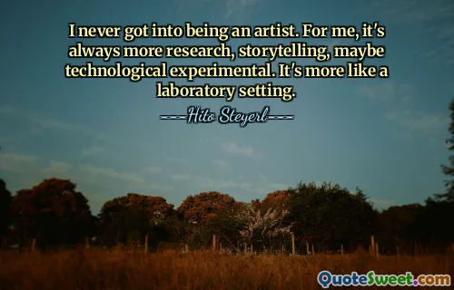 I never got into being an artist. For me, it's always more research, storytelling, maybe technological experimental. It's more like a laboratory setting.