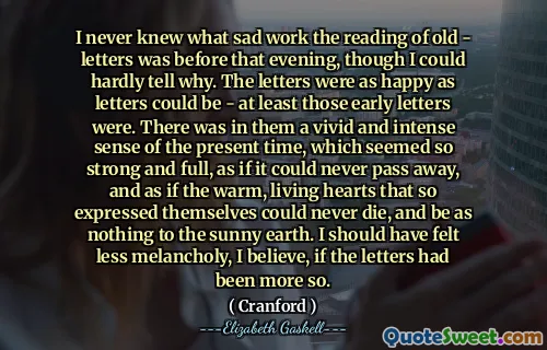 I never knew what sad work the reading of old - letters was before that evening, though I could hardly tell why. The letters were as happy as letters could be - at least those early letters were. There was in them a vivid and intense sense of the present time, which seemed so strong and full, as if it could never pass away, and as if the warm, living hearts that so expressed themselves could never die, and be as nothing to the sunny earth. I should have felt less melancholy, I believe, if the letters had been more so.