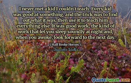 I never met a kid I couldn't teach. Every kid was good at something, and the trick was to find out what it was, then use it to teach him everything else. It was good work, the kind of work that let you sleep soundly at night and, when you awoke, look forward to the next day.