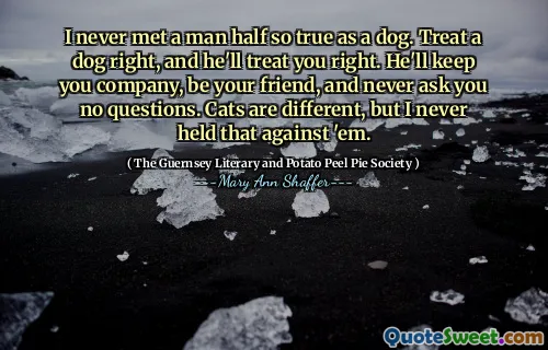 I never met a man half so true as a dog. Treat a dog right, and he'll treat you right. He'll keep you company, be your friend, and never ask you no questions. Cats are different, but I never held that against 'em.