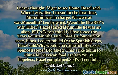 I never thought I'd get to see Rome, Hazel said. When I was alive, I mean for the first time, Mussolini was in charge. We were at war.Mussolini? Leo frowned. Wasn't he like BFF's with Hitler? Hazel stared at him like he was an alien. BFF's?Never mind.I'd love to see the Trevi Fountain, she said.There's a fountain on every block, Leo grumbled.Or the Spanish Steps, Hazel said.Why would you come to Italy to see Spanosh steps? Leo asked. That's like going to China for Mexican food, isn't it?You're hopeless, Hazel complained.So I've been told.