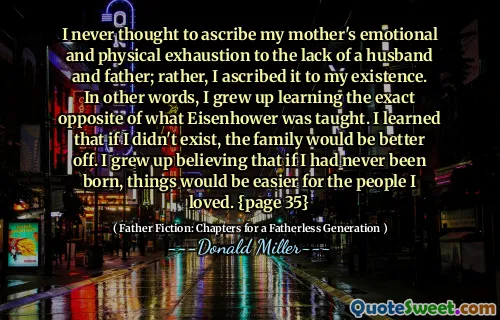 I never thought to ascribe my mother's emotional and physical exhaustion to the lack of a husband and father; rather, I ascribed it to my existence. In other words, I grew up learning the exact opposite of what Eisenhower was taught. I learned that if I didn't exist, the family would be better off. I grew up believing that if I had never been born, things would be easier for the people I loved. {page 35}