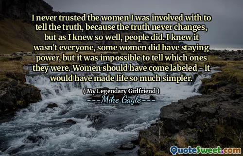 I never trusted the women I was involved with to tell the truth, because the truth never changes, but as I knew so well, people did. I knew it wasn't everyone, some women did have staying power, but it was impossible to tell which ones they were. Women should have come labeled - it would have made life so much simpler.