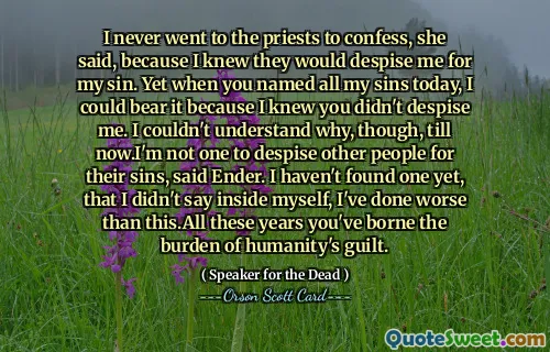 I never went to the priests to confess, she said, because I knew they would despise me for my sin. Yet when you named all my sins today, I could bear it because I knew you didn't despise me. I couldn't understand why, though, till now.I'm not one to despise other people for their sins, said Ender. I haven't found one yet, that I didn't say inside myself, I've done worse than this.All these years you've borne the burden of humanity's guilt.