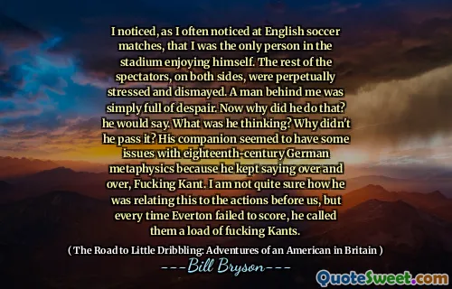 I noticed, as I often noticed at English soccer matches, that I was the only person in the stadium enjoying himself. The rest of the spectators, on both sides, were perpetually stressed and dismayed. A man behind me was simply full of despair. Now why did he do that? he would say. What was he thinking? Why didn't he pass it? His companion seemed to have some issues with eighteenth-century German metaphysics because he kept saying over and over, Fucking Kant. I am not quite sure how he was relating this to the actions before us, but every time Everton failed to score, he called them a load of fucking Kants.
