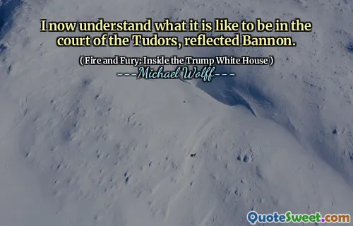 I now understand what it is like to be in the court of the Tudors, reflected Bannon.
