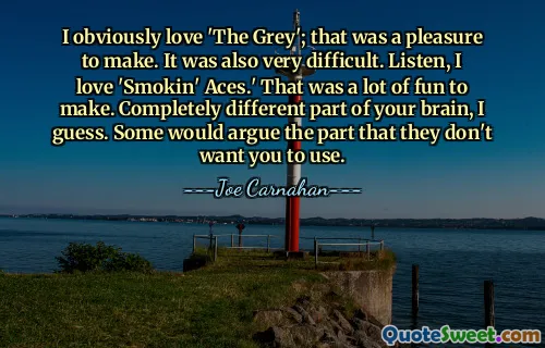 I obviously love 'The Grey'; that was a pleasure to make. It was also very difficult. Listen, I love 'Smokin' Aces.' That was a lot of fun to make. Completely different part of your brain, I guess. Some would argue the part that they don't want you to use.