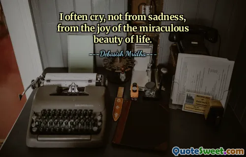 I often cry, not from sadness, from the joy of the miraculous beauty of life.