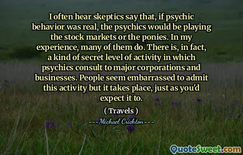 I often hear skeptics say that, if psychic behavior was real, the psychics would be playing the stock markets or the ponies. In my experience, many of them do. There is, in fact, a kind of secret level of activity in which psychics consult to major corporations and businesses. People seem embarrassed to admit this activity but it takes place, just as you'd expect it to.