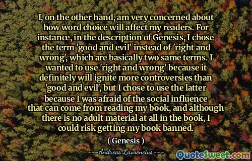 I, on the other hand, am very concerned about how word choice will affect my readers. For instance, in the description of Genesis, I chose the term 'good and evil' instead of 'right and wrong', which are basically two same terms. I wanted to use 'right and wrong' because it definitely will ignite more controversies than 'good and evil', but I chose to use the latter because I was afraid of the social influence that can come from reading my book, and although there is no adult material at all in the book, I could risk getting my book banned.