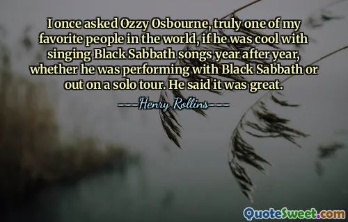 I once asked Ozzy Osbourne, truly one of my favorite people in the world, if he was cool with singing Black Sabbath songs year after year, whether he was performing with Black Sabbath or out on a solo tour. He said it was great.