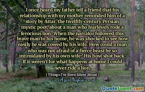 我曾经听到父亲告诉一个朋友，他与母亲的关系使他想起了十二世纪波斯神秘诗人阿塔尔（Attar）的一个故事，讲述了一个人无所畏惧地骑着凶猛的狮子。当叙述者跟随这个勇敢的男人到他的家时，他震惊地看到自己被妻子畏缩了多么容易。一个不怕凶猛的野兽的男人怎么会被自己的妻子如此恐吓？他的主人回击：如果不是在家中发生的事情，我将永远无法骑狮子。