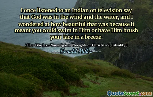 I once listened to an Indian on television say that God was in the wind and the water, and I wondered at how beautiful that was because it meant you could swim in Him or have Him brush your face in a breeze.