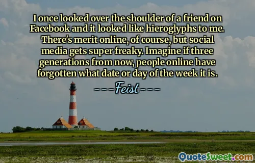 I once looked over the shoulder of a friend on Facebook and it looked like hieroglyphs to me. There's merit online, of course, but social media gets super freaky. Imagine if three generations from now, people online have forgotten what date or day of the week it is.