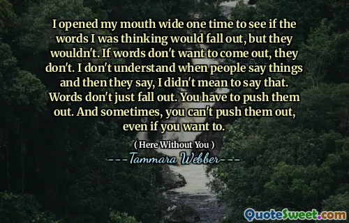 I opened my mouth wide one time to see if the words I was thinking would fall out, but they wouldn't. If words don't want to come out, they don't. I don't understand when people say things and then they say, I didn't mean to say that. Words don't just fall out. You have to push them out. And sometimes, you can't push them out, even if you want to.