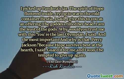 I picked up Pandora's jar. The spirit of Hope fluttered inside, trying to warm the cold container.Hestia, I said, I give this to you as an offering.The goddess tilted her head. I am the least of the gods. Why wouldyou trust me with this?You're the last Olympian, I said. And the most important.And why is that, Percy Jackson?Because Hope survives best at the hearth, I said. Guard it for me,and I won't be tempted to give up again.
