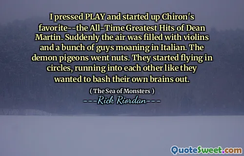 I pressed PLAY and started up Chiron's favorite--the All-Time Greatest Hits of Dean Martin. Suddenly the air was filled with violins and a bunch of guys moaning in Italian. The demon pigeons went nuts. They started flying in circles, running into each other like they wanted to bash their own brains out.