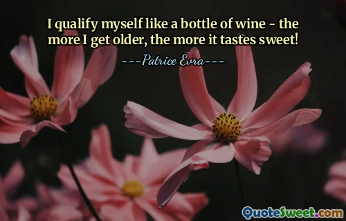 I qualify myself like a bottle of wine - the more I get older, the more it tastes sweet!
