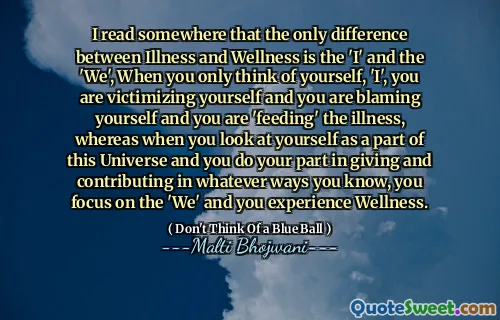 I read somewhere that the only difference between Illness and Wellness is the 'I' and the 'We', When you only think of yourself, 'I', you are victimizing yourself and you are blaming yourself and you are 'feeding' the illness, whereas when you look at yourself as a part of this Universe and you do your part in giving and contributing in whatever ways you know, you focus on the 'We' and you experience Wellness.