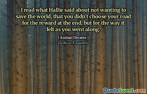 I read what Hallie said about not wanting to save the world, that you didn't choose your road for the reward at the end, but for the way it felt as you went along.