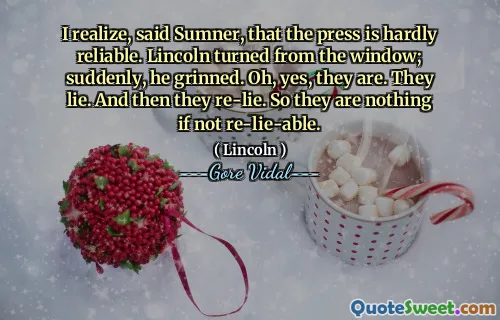 I realize, said Sumner, that the press is hardly reliable. Lincoln turned from the window; suddenly, he grinned. Oh, yes, they are. They lie. And then they re-lie. So they are nothing if not re-lie-able.