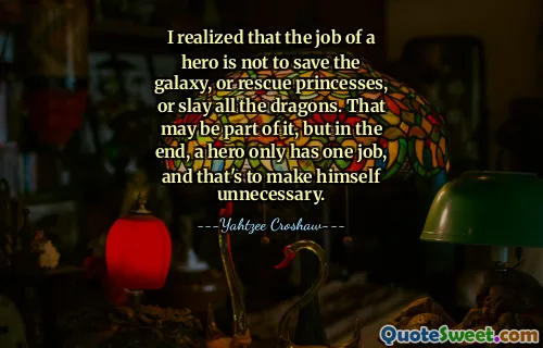 I realized that the job of a hero is not to save the galaxy, or rescue princesses, or slay all the dragons. That may be part of it, but in the end, a hero only has one job, and that's to make himself unnecessary.