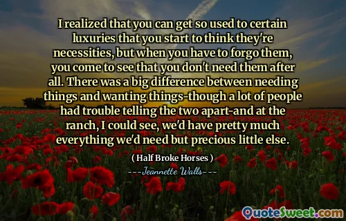 I realized that you can get so used to certain luxuries that you start to think they're necessities, but when you have to forgo them, you come to see that you don't need them after all. There was a big difference between needing things and wanting things-though a lot of people had trouble telling the two apart-and at the ranch, I could see, we'd have pretty much everything we'd need but precious little else.