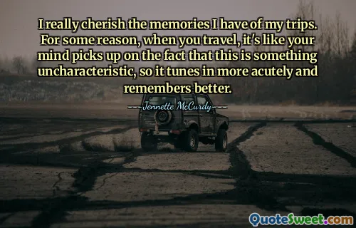 I really cherish the memories I have of my trips. For some reason, when you travel, it's like your mind picks up on the fact that this is something uncharacteristic, so it tunes in more acutely and remembers better.