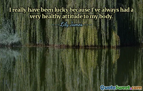 I really have been lucky because I've always had a very healthy attitude to my body.