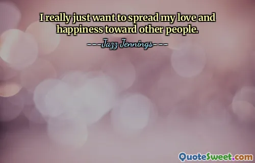 I really just want to spread my love and happiness toward other people.