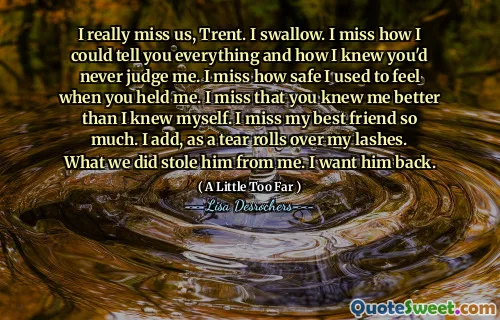 I really miss us, Trent. I swallow. I miss how I could tell you everything and how I knew you'd never judge me. I miss how safe I used to feel when you held me. I miss that you knew me better than I knew myself. I miss my best friend so much. I add, as a tear rolls over my lashes. What we did stole him from me. I want him back.