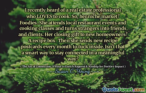 I recently heard of a real estate professional who LOVES to cook. So, her niche market? Foodies. She attends local restaurant events and cooking classes and turns strangers into friends and clients. Her closing gift to new homeowners? A recipe box. Then she sends new recipe postcards every month to tuck inside. Isn't that a smart way to stay connected in a meaningful way?
