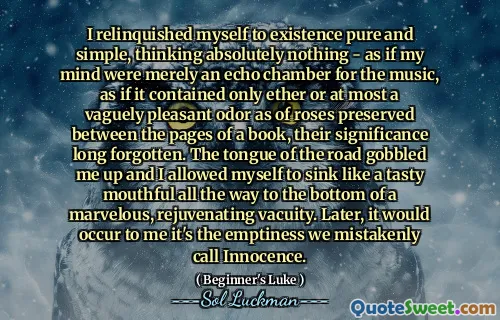 I relinquished myself to existence pure and simple, thinking absolutely nothing - as if my mind were merely an echo chamber for the music, as if it contained only ether or at most a vaguely pleasant odor as of roses preserved between the pages of a book, their significance long forgotten. The tongue of the road gobbled me up and I allowed myself to sink like a tasty mouthful all the way to the bottom of a marvelous, rejuvenating vacuity. Later, it would occur to me it's the emptiness we mistakenly call Innocence.