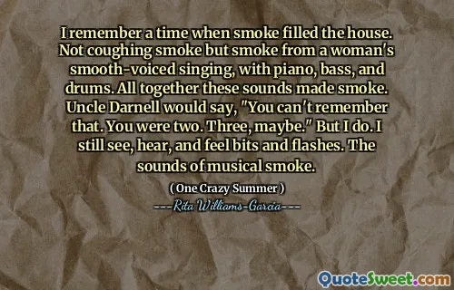 I remember a time when smoke filled the house. Not coughing smoke but smoke from a woman's smooth-voiced singing, with piano, bass, and drums. All together these sounds made smoke. Uncle Darnell would say, "You can't remember that. You were two. Three, maybe." But I do. I still see, hear, and feel bits and flashes. The sounds of musical smoke.