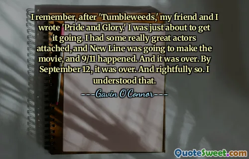 I remember, after 'Tumbleweeds,' my friend and I wrote 'Pride and Glory.' I was just about to get it going. I had some really great actors attached, and New Line was going to make the movie, and 9/11 happened. And it was over. By September 12, it was over. And rightfully so. I understood that.