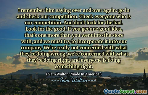 I remember him saying over and over again: go in and check our competition. Check everyone who is our competition. And don't look for the bad. Look for the good. If you get one good idea, that's one more than you went into the store with, and we must try to incorporate it into our company. We're really not concerned with what they're doing wrong, we're concerned with what they're doing right, and everyone is doing something right.