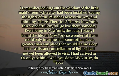 我记得看过我们已经安装的小女仆房间的窗户，看到了整个帕利塞德的灯光，然后在那里思考！在那里！有纽约，这个很棒的城市，有一天我会去那里。即使在纽约，我也发现纽约的想法是如此美妙，以至于我只能想象它是其他地方，比让我睡觉的任何地方都要大 - 一个遥远的灯星座尚未被允许参观。我到达了奥兹，只是想着，你不住在奥兹，对吗？