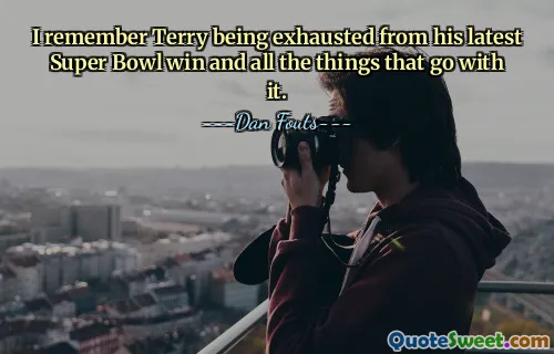 I remember Terry being exhausted from his latest Super Bowl win and all the things that go with it.