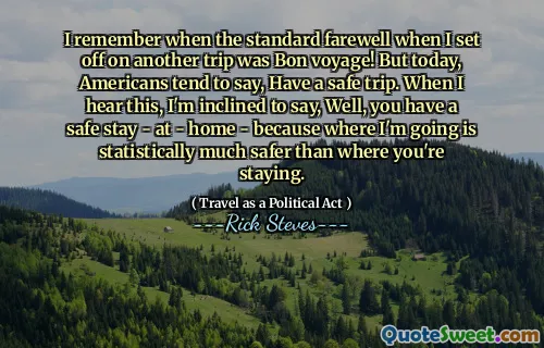 I remember when the standard farewell when I set off on another trip was Bon voyage! But today, Americans tend to say, Have a safe trip. When I hear this, I'm inclined to say, Well, you have a safe stay - at - home - because where I'm going is statistically much safer than where you're staying.