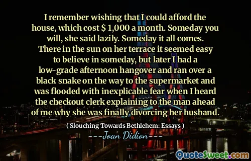 I remember wishing that I could afford the house, which cost $ 1,000 a month. Someday you will, she said lazily. Someday it all comes. There in the sun on her terrace it seemed easy to believe in someday, but later I had a low-grade afternoon hangover and ran over a black snake on the way to the supermarket and was flooded with inexplicable fear when I heard the checkout clerk explaining to the man ahead of me why she was finally divorcing her husband.