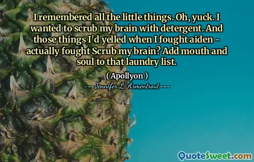 I remembered all the little things. Oh, yuck. I wanted to scrub my brain with detergent. And those things I'd yelled when I fought aiden - actually fought Scrub my brain? Add mouth and soul to that laundry list.