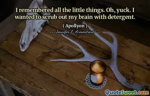 I remembered all the little things. Oh, yuck. I wanted to scrub out my brain with detergent.