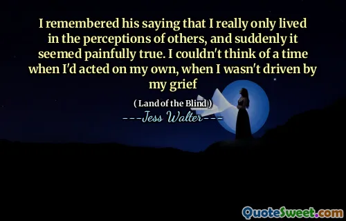 I remembered his saying that I really only lived in the perceptions of others, and suddenly it seemed painfully true. I couldn't think of a time when I'd acted on my own, when I wasn't driven by my grief