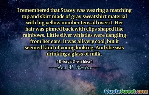 I remembered that Stacey was wearing a matching top and skirt made of gray sweatshirt material with big yellow number tens all over it. Her hair was pinned back with clips shaped like rainbows. Little silver whistles were dangling from her ears. It was all very cool, but it seemed kind of young looking. And she was drinking a glass of milk.