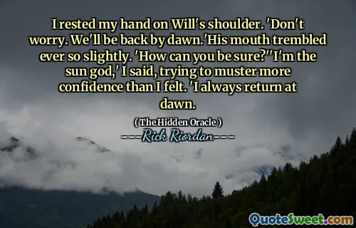 I rested my hand on Will's shoulder. 'Don't worry. We'll be back by dawn.'His mouth trembled ever so slightly. 'How can you be sure?''I'm the sun god,' I said, trying to muster more confidence than I felt. 'I always return at dawn.