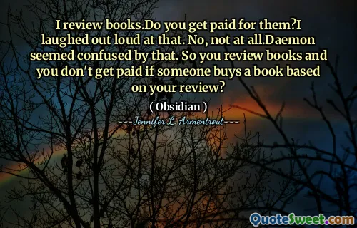 I review books.Do you get paid for them?I laughed out loud at that. No, not at all.Daemon seemed confused by that. So you review books and you don't get paid if someone buys a book based on your review?