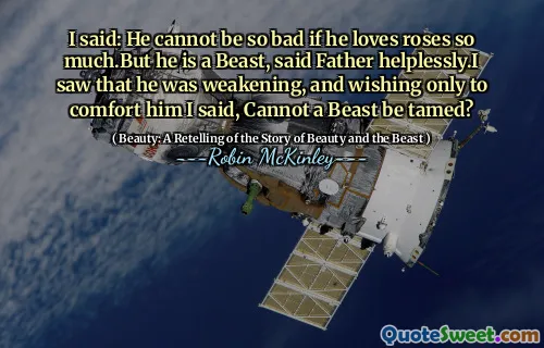 I said: He cannot be so bad if he loves roses so much.But he is a Beast, said Father helplessly.I saw that he was weakening, and wishing only to comfort him I said, Cannot a Beast be tamed?