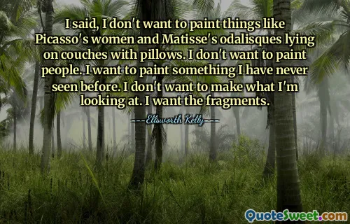 I said, I don't want to paint things like Picasso's women and Matisse's odalisques lying on couches with pillows. I don't want to paint people. I want to paint something I have never seen before. I don't want to make what I'm looking at. I want the fragments.